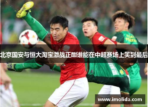 北京国安与恒大淘宝激战正酣谁能在中超赛场上笑到最后